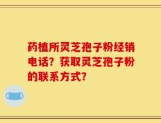 药植所灵芝孢子粉经销电话？获取灵芝孢子粉的联系方式？