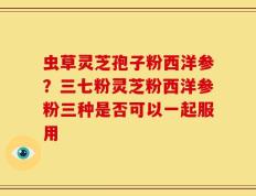 虫草灵芝孢子粉西洋参？三七粉灵芝粉西洋参粉三种是否可以一起服用