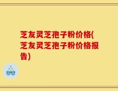 芝友灵芝孢子粉价格(芝友灵芝孢子粉价格报告)