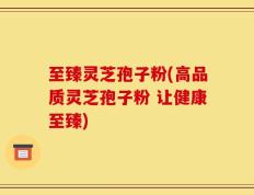至臻灵芝孢子粉(高品质灵芝孢子粉 让健康至臻)