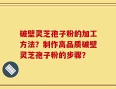 破壁灵芝孢子粉的加工方法？制作高品质破壁灵芝孢子粉的步骤？