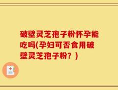 破壁灵芝孢子粉怀孕能吃吗(孕妇可否食用破壁灵芝孢子粉？)