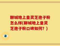 聊城地上皇灵芝孢子粉怎么样(聊城地上皇灵芝孢子粉口碑如何？)