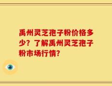 禹州灵芝孢子粉价格多少？了解禹州灵芝孢子粉市场行情？