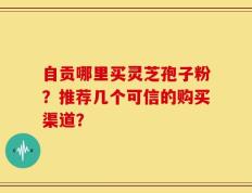 自贡哪里买灵芝孢子粉？推荐几个可信的购买渠道？