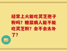 经常上火能吃灵芝孢子粉吗？糖尿病人能不能吃灵芝粉？会不会太补了？