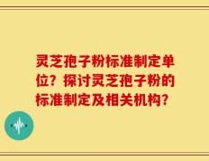 灵芝孢子粉标准制定单位？探讨灵芝孢子粉的标准制定及相关机构？