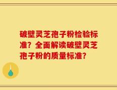 破壁灵芝孢子粉检验标准？全面解读破壁灵芝孢子粉的质量标准？