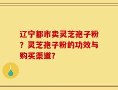 辽宁都市卖灵芝孢子粉？灵芝孢子粉的功效与购买渠道？