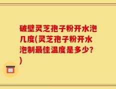 破壁灵芝孢子粉开水泡几度(灵芝孢子粉开水泡制最佳温度是多少？)