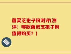 菌灵芝孢子粉测评(测评：哪款菌灵芝孢子粉值得购买？)