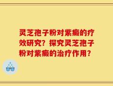 灵芝孢子粉对紫癜的疗效研究？探究灵芝孢子粉对紫癜的治疗作用？