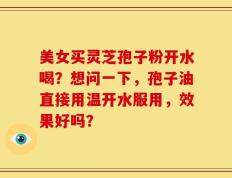 美女买灵芝孢子粉开水喝？想问一下，孢子油直接用温开水服用，效果好吗？