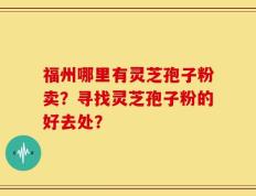 福州哪里有灵芝孢子粉卖？寻找灵芝孢子粉的好去处？