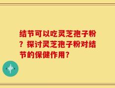 结节可以吃灵芝孢子粉？探讨灵芝孢子粉对结节的保健作用？