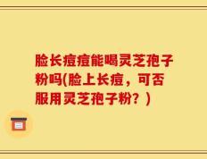 脸长痘痘能喝灵芝孢子粉吗(脸上长痘，可否服用灵芝孢子粉？)