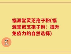 福源堂灵芝孢子粉(福源堂灵芝孢子粉：提升免疫力的自然选择)