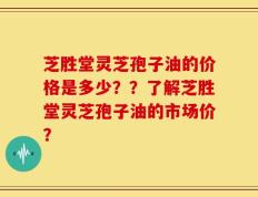 芝胜堂灵芝孢子油的价格是多少？？了解芝胜堂灵芝孢子油的市场价？