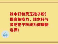 辣木籽和灵芝孢子粉(提高免疫力，辣木籽与灵芝孢子粉成为健康新选择)