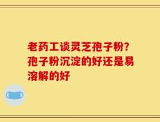 老药工谈灵芝孢子粉？孢子粉沉淀的好还是易溶解的好