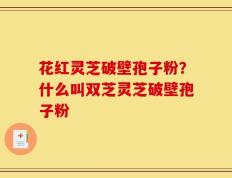 花红灵芝破壁孢子粉？什么叫双芝灵芝破壁孢子粉