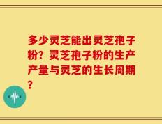 多少灵芝能出灵芝孢子粉？灵芝孢子粉的生产产量与灵芝的生长周期？