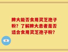 脾大能否食用灵芝孢子粉？了解脾大患者是否适合食用灵芝孢子粉？