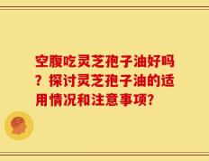 空腹吃灵芝孢子油好吗？探讨灵芝孢子油的适用情况和注意事项？