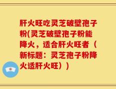 肝火旺吃灵芝破壁孢子粉(灵芝破壁孢子粉能降火，适合肝火旺者（新标题：灵芝孢子粉降火适肝火旺）)