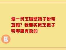 紫一灵芝破壁孢子粉带蓝帽？我要买灵芝袍子粉哪里有卖的
