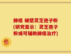肺癌 破壁灵芝孢子粉(研究显示：灵芝孢子粉或可辅助肺癌治疗)