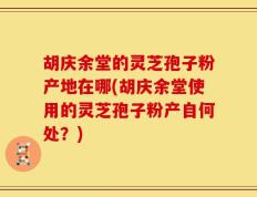 胡庆余堂的灵芝孢子粉产地在哪(胡庆余堂使用的灵芝孢子粉产自何处？)