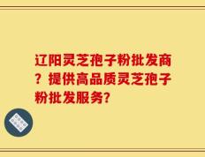 辽阳灵芝孢子粉批发商？提供高品质灵芝孢子粉批发服务？