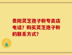 贵阳灵芝孢子粉专卖店电话？购买灵芝孢子粉的联系方式？