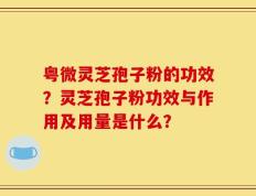 粤微灵芝孢子粉的功效？灵芝孢子粉功效与作用及用量是什么？