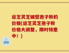 运芝灵芝破壁孢子粉的价格(运芝灵芝孢子粉价格大调整，限时特惠中！)