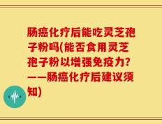 肠癌化疗后能吃灵芝孢子粉吗(能否食用灵芝孢子粉以增强免疫力？——肠癌化疗后建议须知)