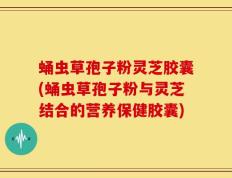 蛹虫草孢子粉灵芝胶囊(蛹虫草孢子粉与灵芝结合的营养保健胶囊)