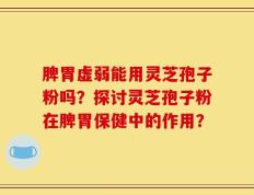 脾胃虚弱能用灵芝孢子粉吗？探讨灵芝孢子粉在脾胃保健中的作用？