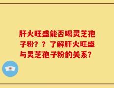 肝火旺盛能否喝灵芝孢子粉？？了解肝火旺盛与灵芝孢子粉的关系？