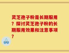 灵芝孢子粉是长期服用？探讨灵芝孢子粉的长期服用效果和注意事项？
