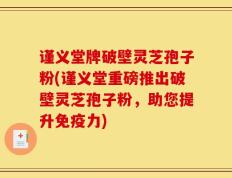 谨义堂牌破壁灵芝孢子粉(谨义堂重磅推出破壁灵芝孢子粉，助您提升免疫力)
