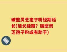 破壁灵芝孢子粉经期延长(延长经期？破壁灵芝孢子粉或有助于)