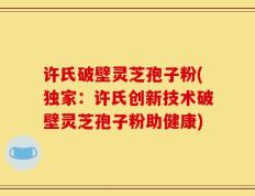 许氏破壁灵芝孢子粉(独家：许氏创新技术破壁灵芝孢子粉助健康)