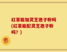 红茶能加灵芝孢子粉吗(红茶能配灵芝孢子粉吗？)