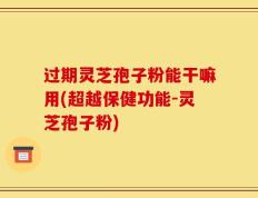过期灵芝孢子粉能干嘛用(超越保健功能-灵芝孢子粉)