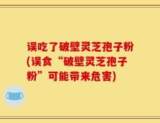 误吃了破壁灵芝孢子粉(误食“破壁灵芝孢子粉”可能带来危害)