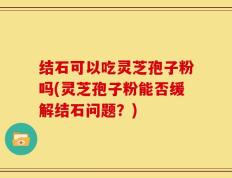 结石可以吃灵芝孢子粉吗(灵芝孢子粉能否缓解结石问题？)