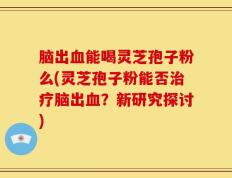 脑出血能喝灵芝孢子粉么(灵芝孢子粉能否治疗脑出血？新研究探讨)