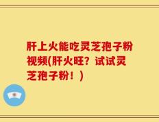 肝上火能吃灵芝孢子粉视频(肝火旺？试试灵芝孢子粉！)